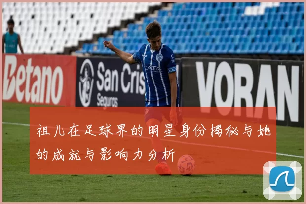 祖儿在足球界的明星身份揭秘与她的成就与影响力分析