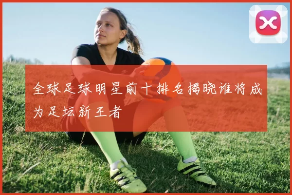 全球足球明星前十排名揭晓谁将成为足坛新王者