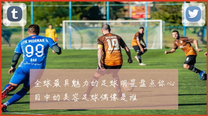 全球最具魅力的足球明星盘点你心目中的美容足球偶像是谁