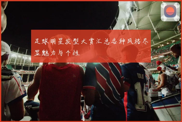 足球明星发型大赏汇总各种风格尽显魅力与个性