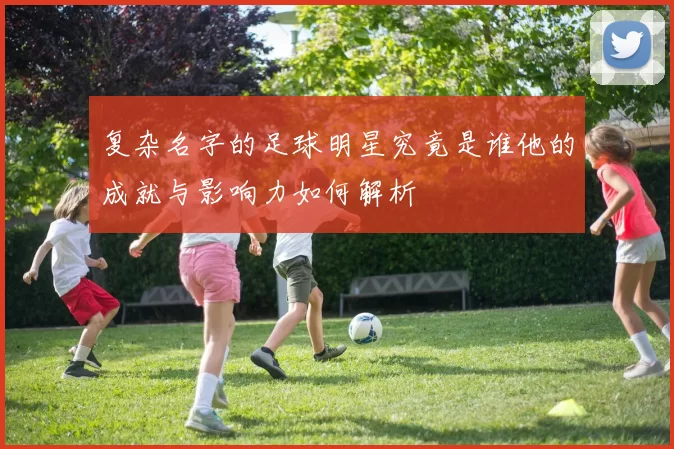 复杂名字的足球明星究竟是谁他的成就与影响力如何解析