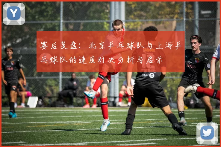 赛后复盘：北京乒乓球队与上海乒乓球队的速度对决分析与启示