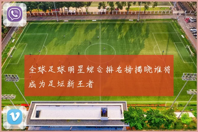 全球足球明星综合排名榜揭晓谁将成为足坛新王者