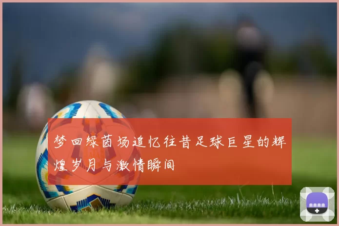 梦回绿茵场追忆往昔足球巨星的辉煌岁月与激情瞬间