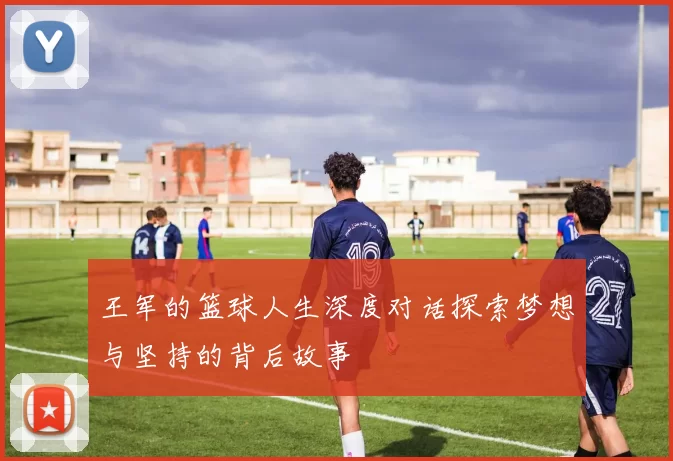王军的篮球人生深度对话探索梦想与坚持的背后故事