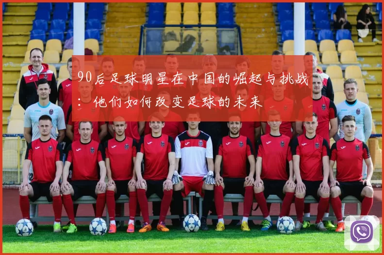 90后足球明星在中国的崛起与挑战：他们如何改变足球的未来