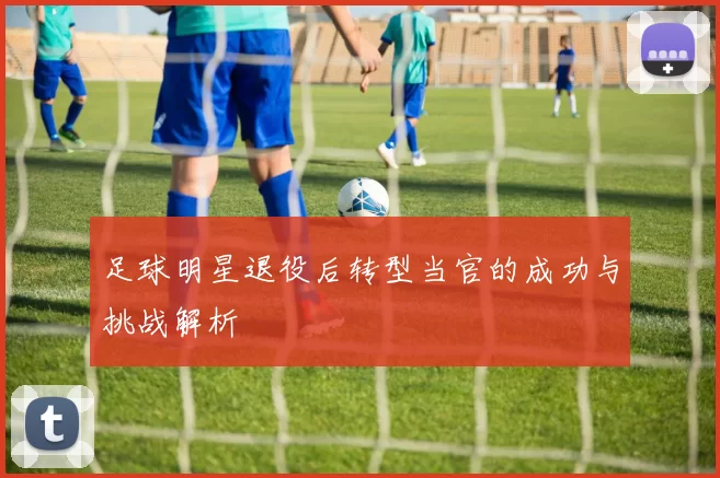 足球明星退役后转型当官的成功与挑战解析