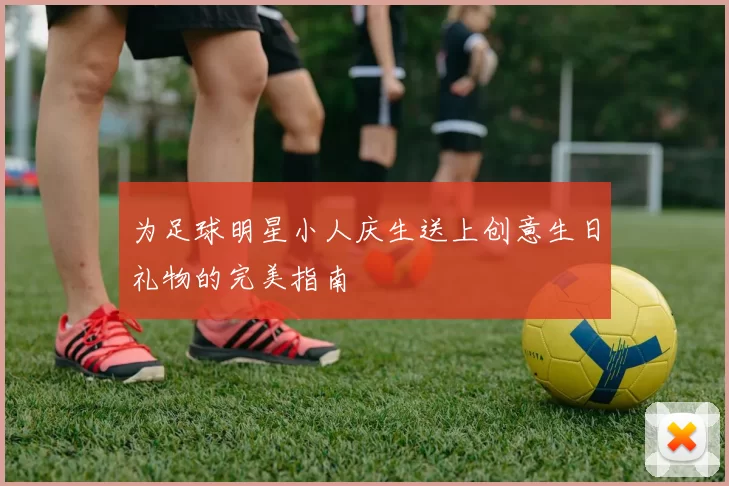 为足球明星小人庆生送上创意生日礼物的完美指南
