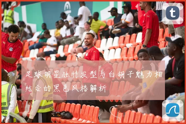 足球明星独特发型与白胡子魅力相结合的黑色风格解析