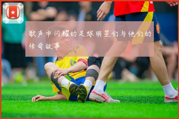 歌声中闪耀的足球明星们与他们的传奇故事