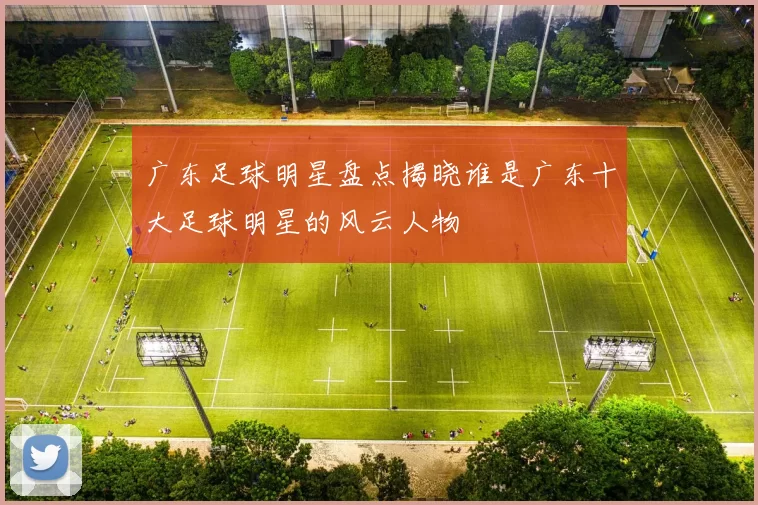 广东足球明星盘点揭晓谁是广东十大足球明星的风云人物