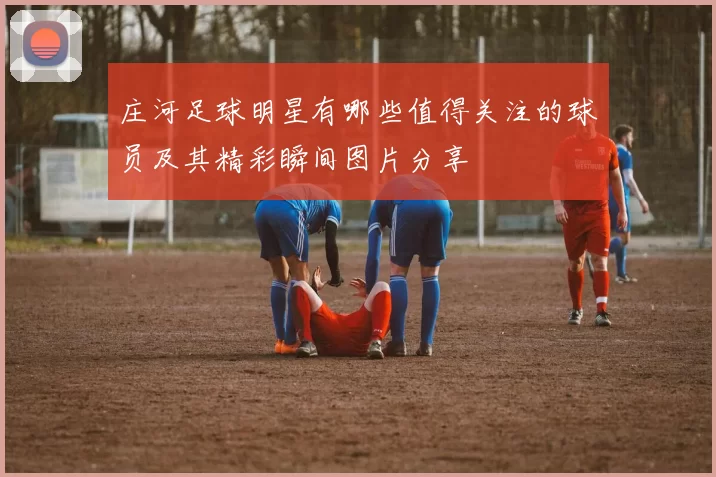 庄河足球明星有哪些值得关注的球员及其精彩瞬间图片分享