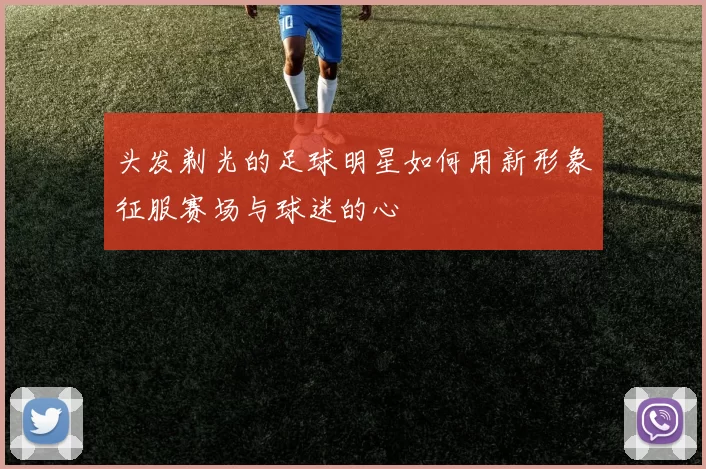 头发剃光的足球明星如何用新形象征服赛场与球迷的心