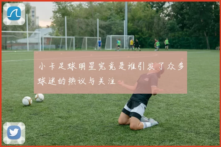 小卡足球明星究竟是谁引发了众多球迷的热议与关注