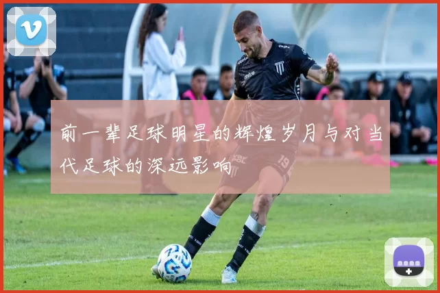 前一辈足球明星的辉煌岁月与对当代足球的深远影响