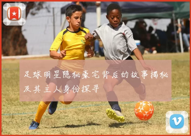 足球明星隐秘豪宅背后的故事揭秘及其主人身份探寻