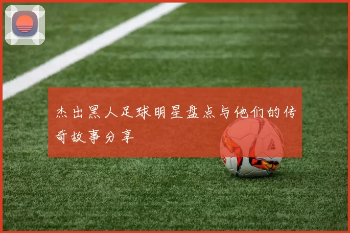 杰出黑人足球明星盘点与他们的传奇故事分享