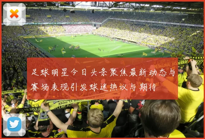 足球明星今日头条聚焦最新动态与赛场表现引发球迷热议与期待