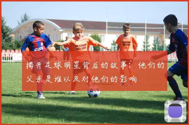 揭开足球明星背后的故事：他们的父亲是谁以及对他们的影响