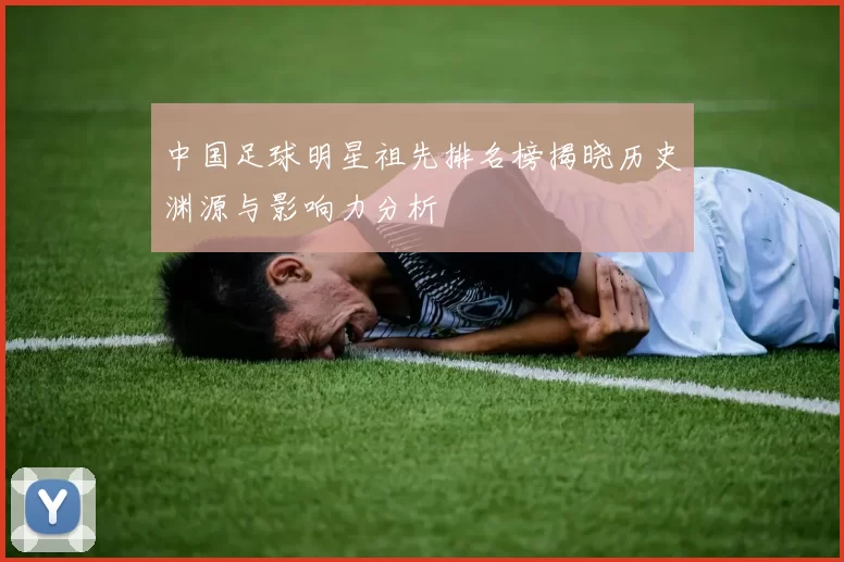中国足球明星祖先排名榜揭晓历史渊源与影响力分析