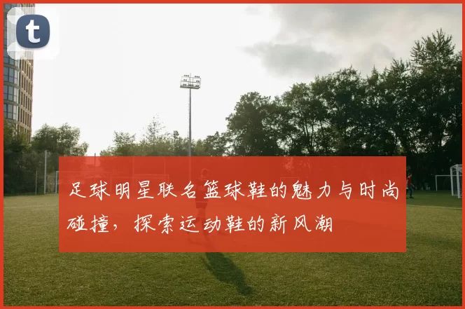 足球明星联名篮球鞋的魅力与时尚碰撞，探索运动鞋的新风潮