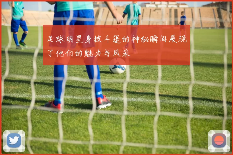 足球明星身披斗篷的神秘瞬间展现了他们的魅力与风采