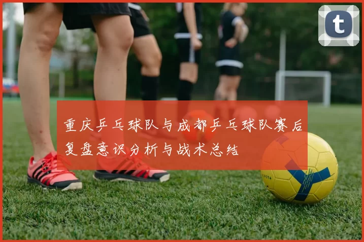 重庆乒乓球队与成都乒乓球队赛后复盘意识分析与战术总结