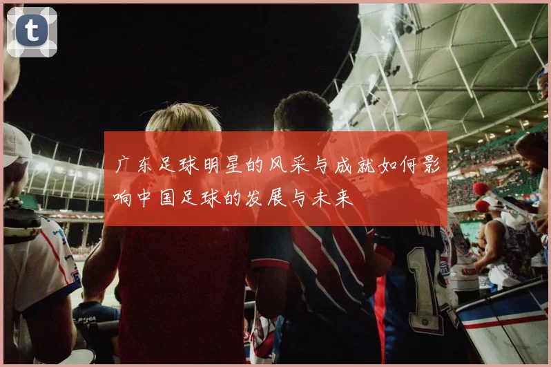 广东足球明星的风采与成就如何影响中国足球的发展与未来