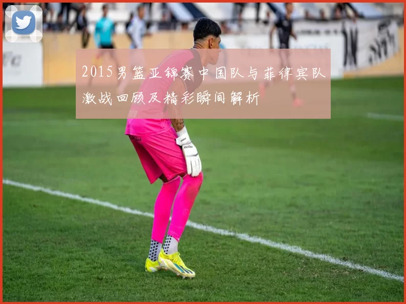 2015男篮亚锦赛中国队与菲律宾队激战回顾及精彩瞬间解析