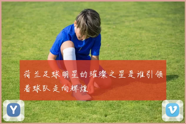 荷兰足球明星的璀璨之星是谁引领着球队走向辉煌