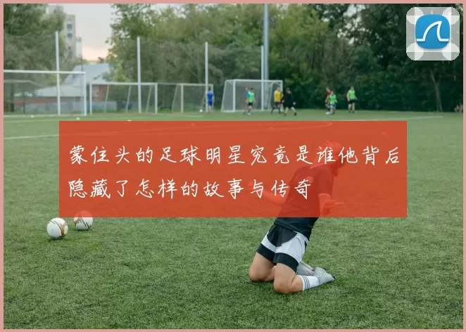 蒙住头的足球明星究竟是谁他背后隐藏了怎样的故事与传奇