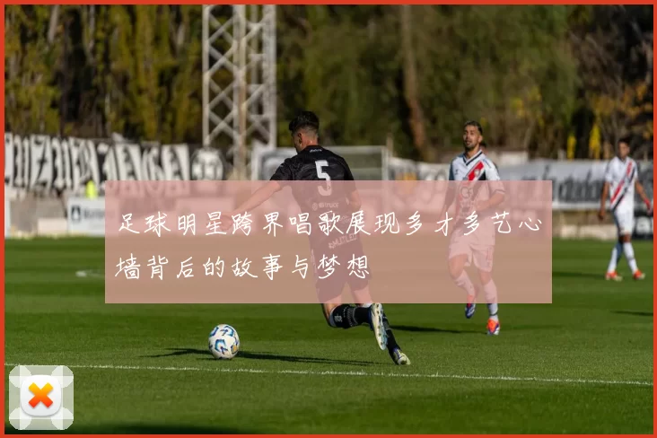 足球明星跨界唱歌展现多才多艺心墙背后的故事与梦想