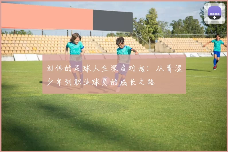 刘伟的足球人生深度对话：从青涩少年到职业球员的成长之路