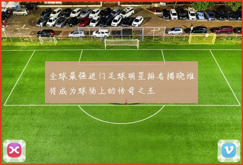 全球最强进门足球明星排名揭晓谁将成为球场上的传奇之王