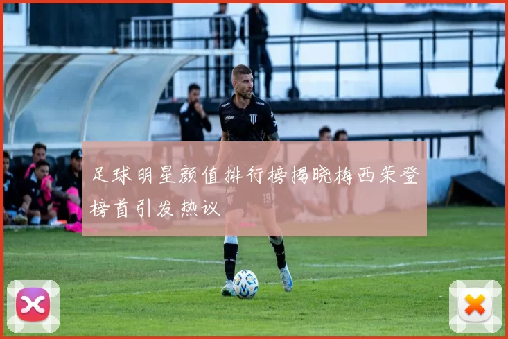 足球明星颜值排行榜揭晓梅西荣登榜首引发热议