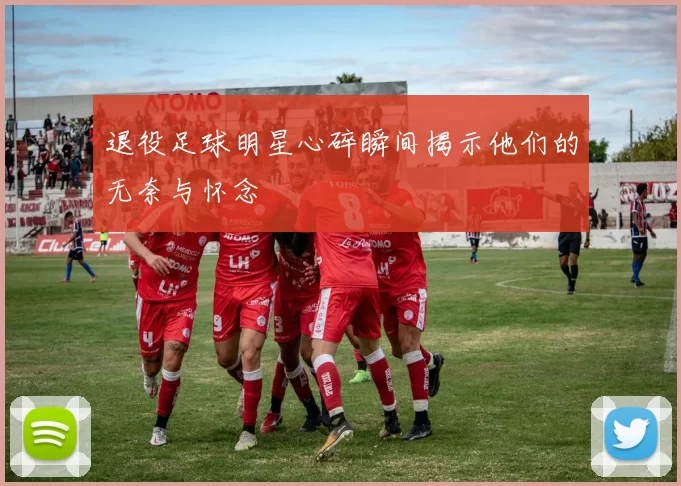 退役足球明星心碎瞬间揭示他们的无奈与怀念