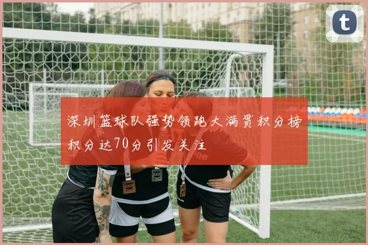 深圳篮球队强势领跑大满贯积分榜积分达70分引发关注