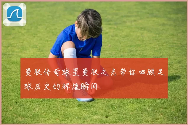 曼联传奇球星曼联之光带你回顾足球历史的辉煌瞬间