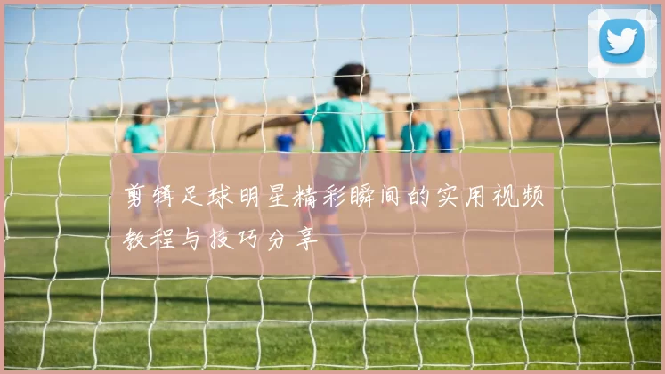 剪辑足球明星精彩瞬间的实用视频教程与技巧分享