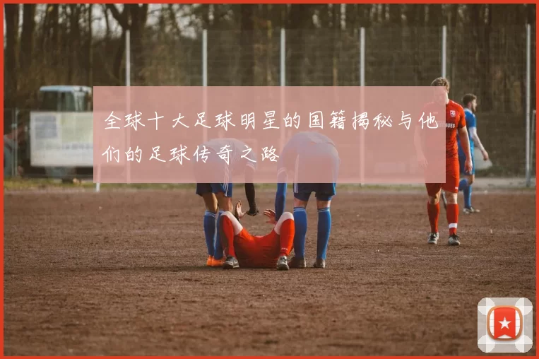 全球十大足球明星的国籍揭秘与他们的足球传奇之路