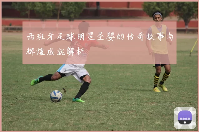 西班牙足球明星圣婴的传奇故事与辉煌成就解析