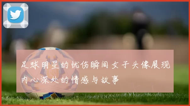 足球明星的忧伤瞬间女子头像展现内心深处的情感与故事