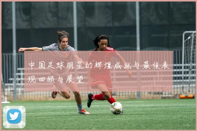 中国足球明星的辉煌成就与最佳表现回顾与展望