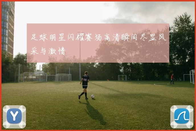 足球明星闪耀赛场高清瞬间尽显风采与激情