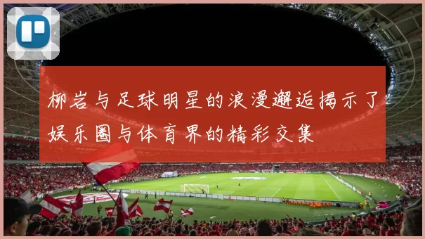 柳岩与足球明星的浪漫邂逅揭示了娱乐圈与体育界的精彩交集