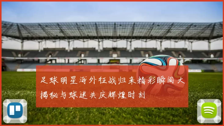 足球明星海外征战归来精彩瞬间大揭秘与球迷共庆辉煌时刻