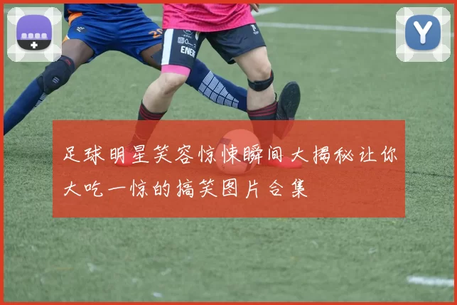 足球明星笑容惊悚瞬间大揭秘让你大吃一惊的搞笑图片合集