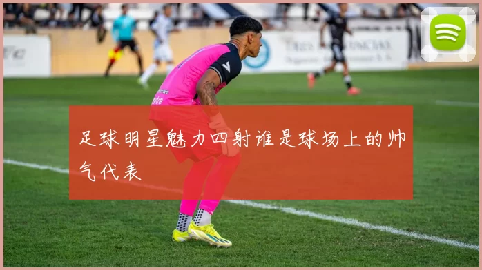 足球明星魅力四射谁是球场上的帅气代表