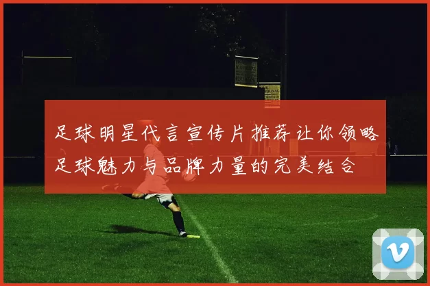 足球明星代言宣传片推荐让你领略足球魅力与品牌力量的完美结合