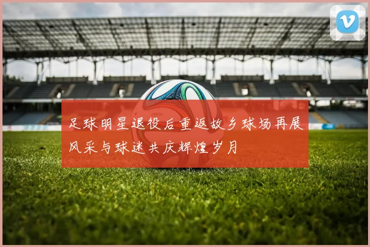 足球明星退役后重返故乡球场再展风采与球迷共庆辉煌岁月